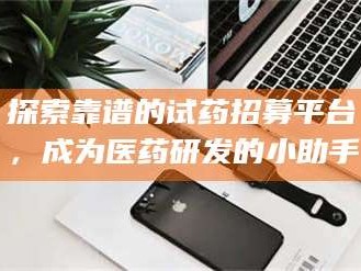 甘肃探索靠谱的试药招募平台，成为医药研发的小助手