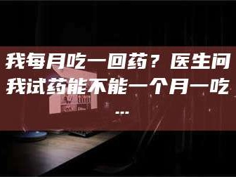 甘肃我每月吃一回药？医生问我试药能不能一个月一吃…