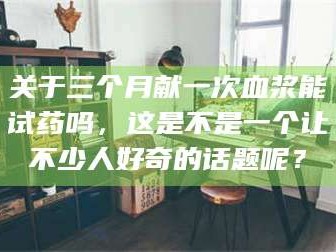 甘肃关于三个月献一次血浆能试药吗，这是不是一个让不少人好奇的话题呢？