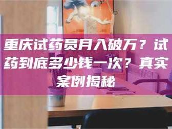甘肃重庆试药员月入破万？试药到底多少钱一次？真实案例揭秘