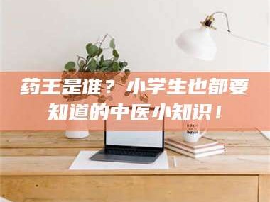 甘肃药王是谁？小学生也都要知道的中医小知识！