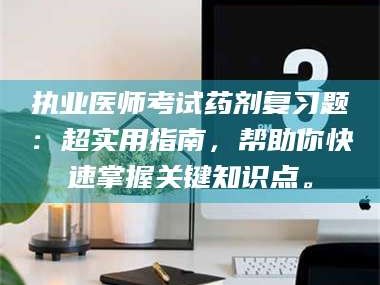 甘肃执业医师考试药剂复习题：超实用指南，帮助你快速掌握关键知识点。