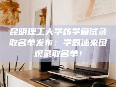 甘肃昆明理工大学药学复试录取名单发布：学霸速来围观录取名单！