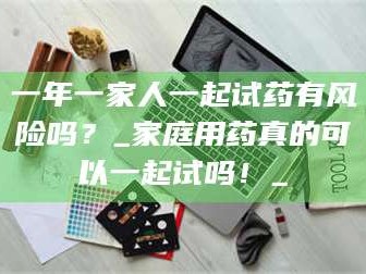 甘肃一年一家人一起试药有风险吗？_家庭用药真的可以一起试吗！_