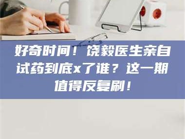 甘肃好奇时间！饶毅医生亲自试药到底x了谁？这一期值得反复刷！