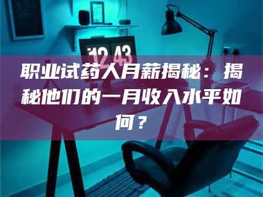 甘肃职业试药人月薪揭秘：揭秘他们的一月收入水平如何？