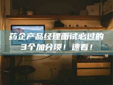 甘肃药企产品经理面试必过的3个加分项！速看！