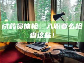 甘肃试药员体检，入职要么检查这些！