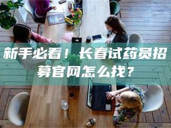 甘肃新手必看！长春试药员招募官网怎么找？