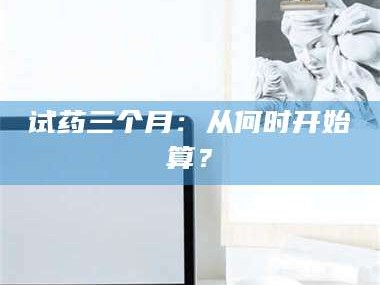 甘肃试药三个月：从何时开始算？