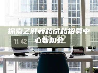 甘肃探索乙肝新药试药招募中心新机会