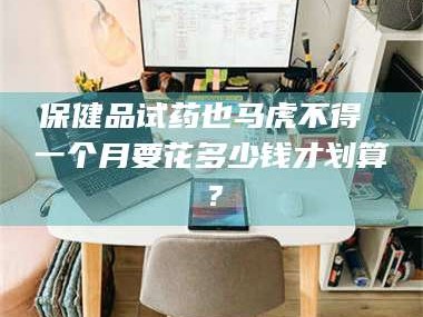 甘肃保健品试药也马虎不得 一个月要花多少钱才划算？