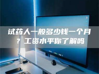 甘肃试药人一般多少钱一个月？工资水平你了解吗