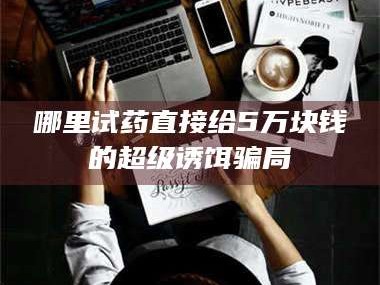 甘肃哪里试药直接给5万块钱的超级诱饵骗局