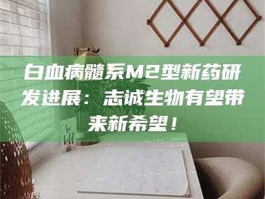甘肃白血病髓系M2型新药研发进展：志诚生物有望带来新希望！