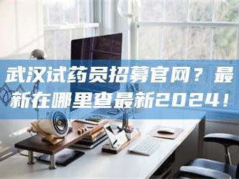 甘肃武汉试药员招募官网？最新在哪里查最新2024！