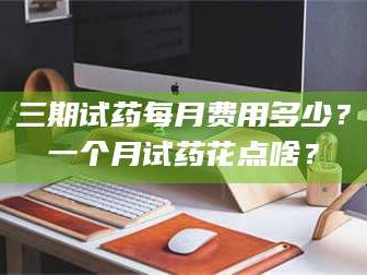 甘肃三期试药每月费用多少？一个月试药花点啥？