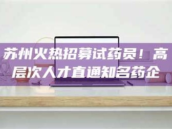 甘肃苏州火热招募试药员！高层次人才直通知名药企