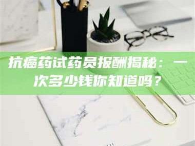 甘肃抗癌药试药员报酬揭秘：一次多少钱你知道吗？