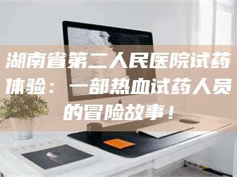 甘肃湖南省第二人民医院试药体验：一部热血试药人员的冒险故事！