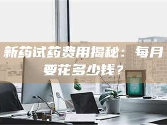 甘肃新药试药费用揭秘：每月要花多少钱？