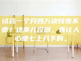 甘肃试药一个月四万块钱贵不贵？这事儿哎呀，真让人心里七上八下的。