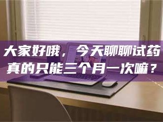 甘肃大家好哦，今天聊聊试药真的只能三个月一次嘛？