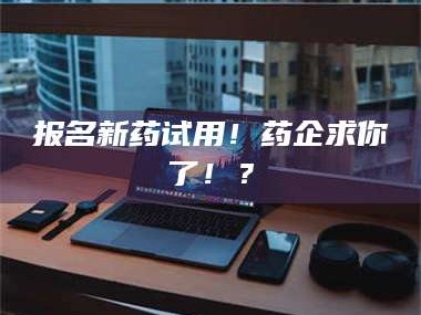 甘肃报名新药试用！药企求你了！？