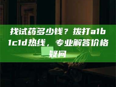 甘肃找试药多少钱？拨打a1b1c1d热线，专业解答价格疑问