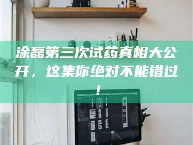 甘肃涂磊第三次试药真相大公开，这集你绝对不能错过！