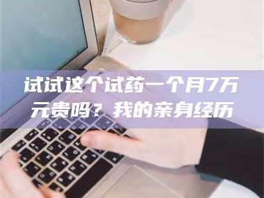 甘肃试试这个试药一个月7万元贵吗？我的亲身经历