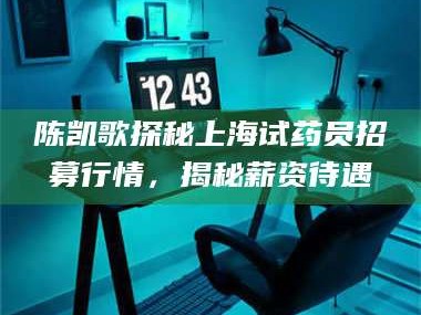 甘肃陈凯歌探秘上海试药员招募行情，揭秘薪资待遇