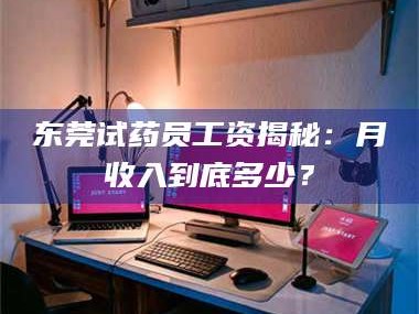 甘肃东莞试药员工资揭秘：月收入到底多少？