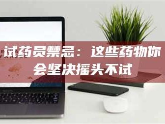 甘肃试药员禁忌：这些药物你会坚决摇头不试