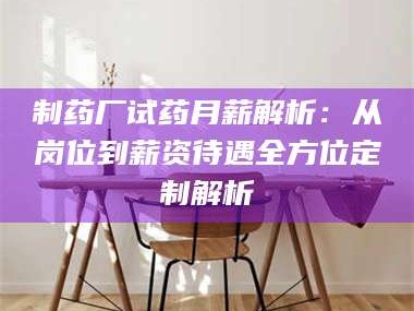 甘肃制药厂试药月薪解析：从岗位到薪资待遇全方位定制解析