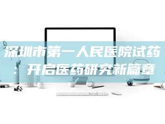 甘肃深圳市第一人民医院试药：开启医药研究新篇章