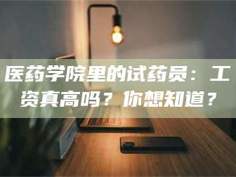 甘肃医药学院里的试药员：工资真高吗？你想知道？