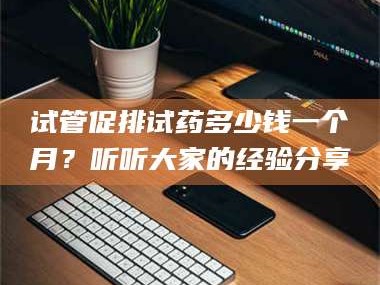 甘肃试管促排试药多少钱一个月？听听大家的经验分享