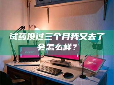 甘肃试药没过三个月我又去了会怎么样？