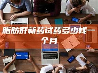 甘肃脂肪肝新药试药多少钱一个月