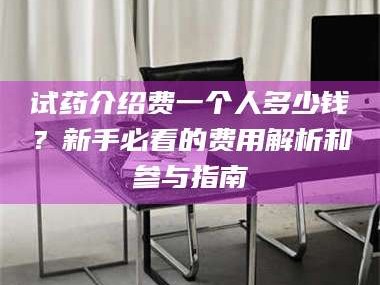 甘肃试药介绍费一个人多少钱？新手必看的费用解析和参与指南