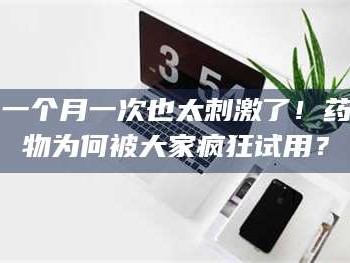 甘肃一个月一次也太刺激了！药物为何被大家疯狂试用？