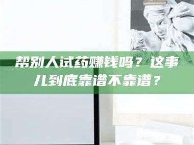 甘肃帮别人试药赚钱吗？这事儿到底靠谱不靠谱？