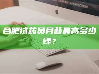 甘肃合肥试药员月薪最高多少钱？