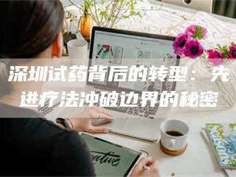 甘肃深圳试药背后的转型：先进疗法冲破边界的秘密
