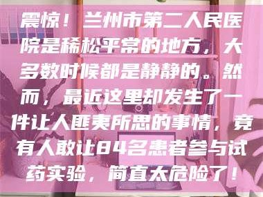 甘肃震惊！兰州市第二人民医院是稀松平常的地方，大多数时候都是静静的。然而，最近这里却发生了一件让人匪夷所思的事情，竟有人敢让84名患者参与试药实验，简直太危险了！