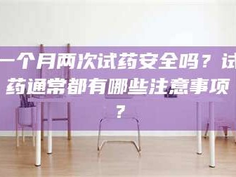甘肃一个月两次试药安全吗？试药通常都有哪些注意事项？