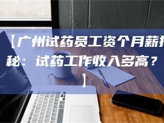 甘肃【广州试药员工资个月薪揭秘：试药工作收入多高？】
