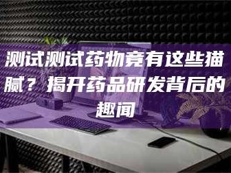 甘肃测试测试药物竟有这些猫腻？揭开药品研发背后的趣闻