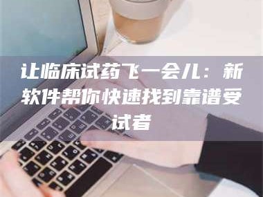 甘肃让临床试药飞一会儿：新软件帮你快速找到靠谱受试者